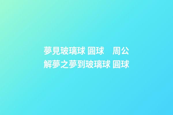 夢見玻璃球 圓球　周公解夢之夢到玻璃球 圓球